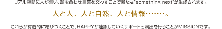 人と人、人と自然、人と情報......。これらが有機的に結びつくことで、HAPPYが連鎖していくサポートと演出を行うことがMISSIONです。